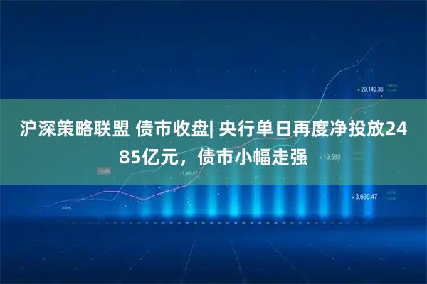 沪深策略联盟 债市收盘| 央行单日再度净投放2485亿元，债市小幅走强