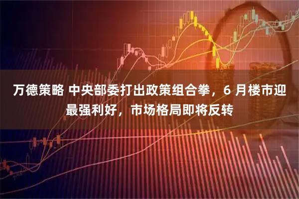 万德策略 中央部委打出政策组合拳，6 月楼市迎最强利好，市场格局即将反转