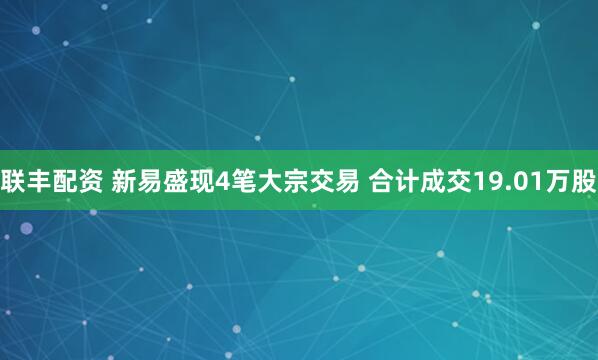 联丰配资 新易盛现4笔大宗交易 合计成交19.01万股