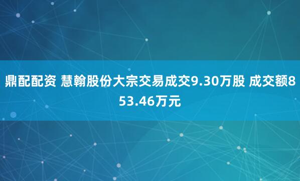 鼎配配资 慧翰股份大宗交易成交9.30万股 成交额853.46万元