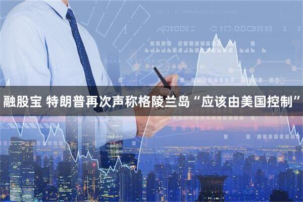 融股宝 特朗普再次声称格陵兰岛“应该由美国控制”