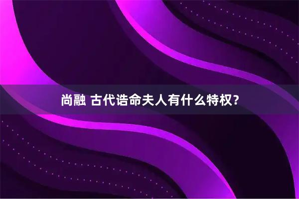 尚融 古代诰命夫人有什么特权？