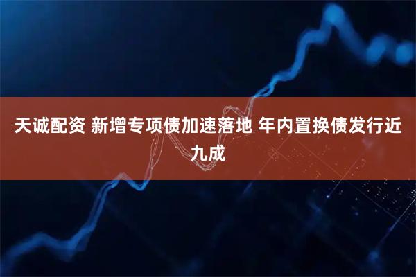 天诚配资 新增专项债加速落地 年内置换债发行近九成
